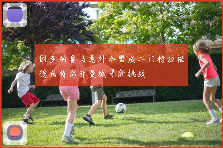 因多纳鲁马意外加盟成二门特拉福德或将离开曼城寻新挑战
