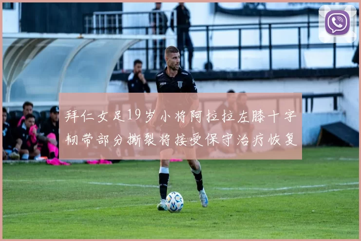 拜仁女足19岁小将阿拉拉左膝十字韧带部分撕裂将接受保守治疗恢复计划启动