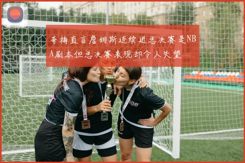 夸梅直言詹姆斯连续进总决赛是NBA剧本但总决赛表现却令人失望