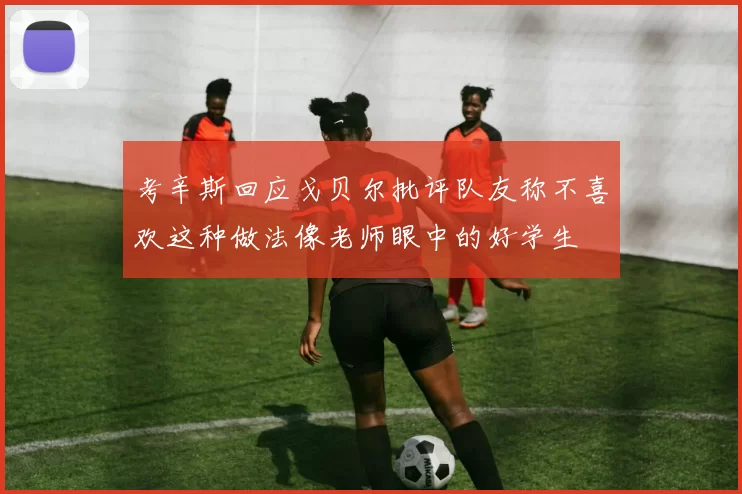 考辛斯回应戈贝尔批评队友称不喜欢这种做法像老师眼中的好学生