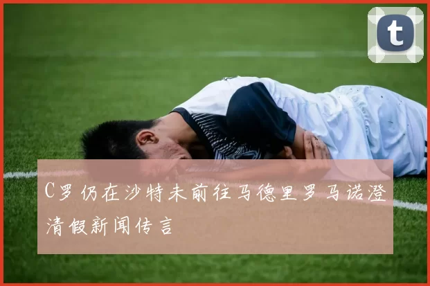 C罗仍在沙特未前往马德里罗马诺澄清假新闻传言