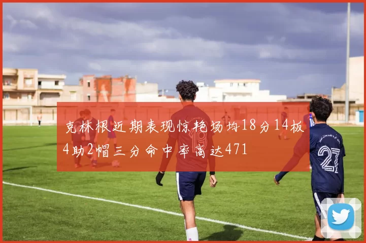 克林根近期表现惊艳场均18分14板4助2帽三分命中率高达471