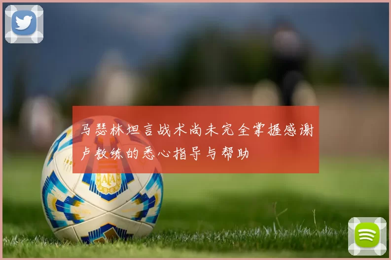 马瑟林坦言战术尚未完全掌握感谢卢教练的悉心指导与帮助