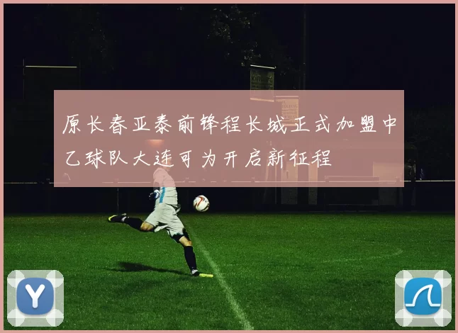 原长春亚泰前锋程长城正式加盟中乙球队大连可为开启新征程