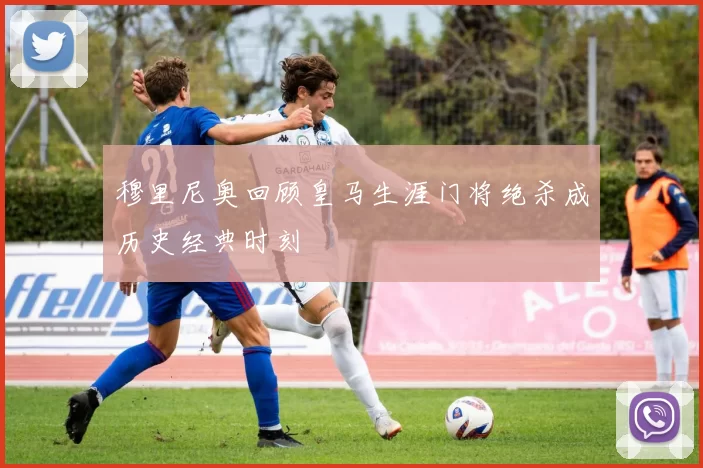 穆里尼奥回顾皇马生涯门将绝杀成历史经典时刻