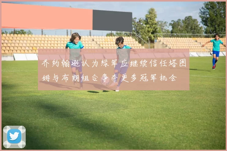 乔约翰逊认为绿军应继续信任塔图姆与布朗组合争夺更多冠军机会