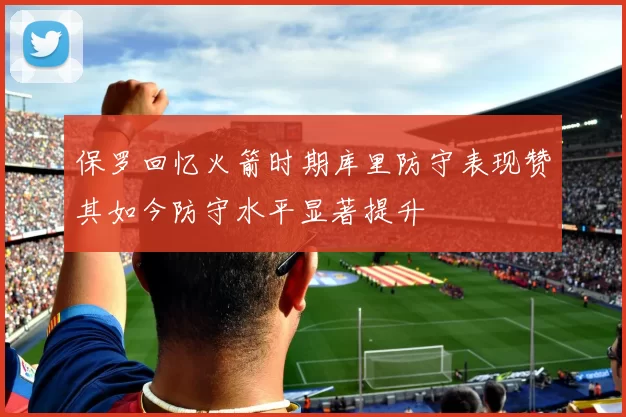 保罗回忆火箭时期库里防守表现赞其如今防守水平显著提升