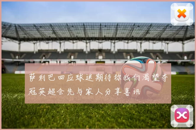 萨利巴回应球迷期待称我们渴望夺冠英超会先与家人分享喜讯