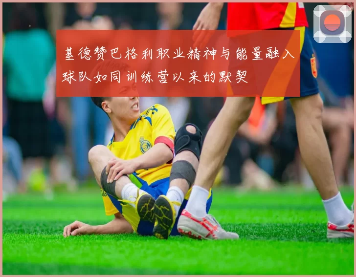 基德赞巴格利职业精神与能量融入球队如同训练营以来的默契