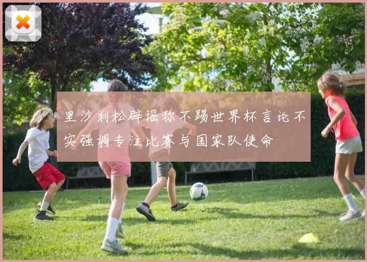 里沙利松辟谣称不踢世界杯言论不实强调专注比赛与国家队使命