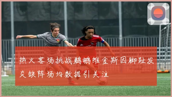 热火客场挑战鹈鹕维金斯因脚趾发炎缺阵场均数据引关注