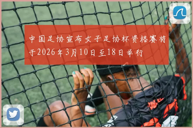 中国足协宣布女子足协杯资格赛将于2026年3月10日至18日举行