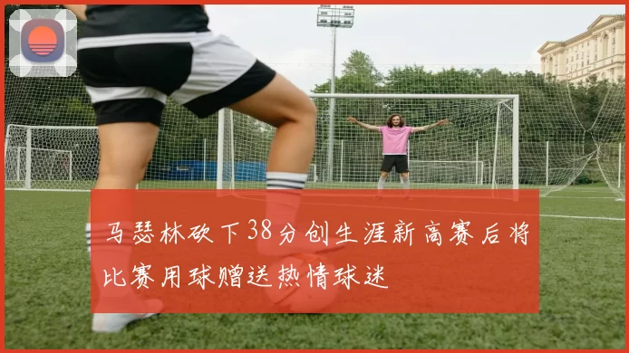 马瑟林砍下38分创生涯新高赛后将比赛用球赠送热情球迷