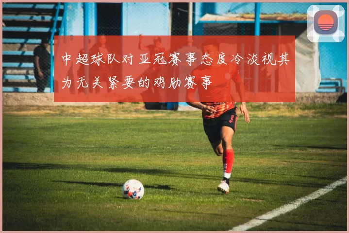 中超球队对亚冠赛事态度冷淡视其为无关紧要的鸡肋赛事