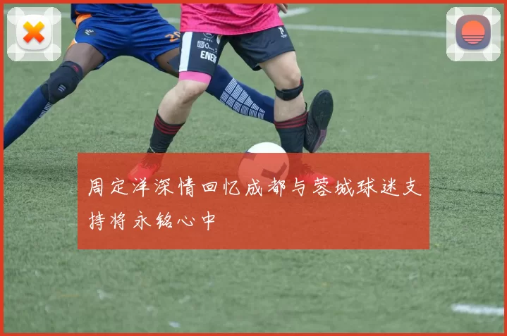 周定洋深情回忆成都与蓉城球迷支持将永铭心中