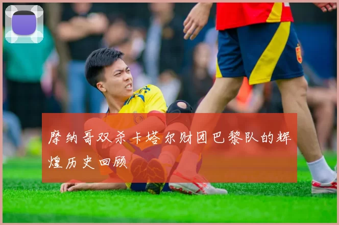 摩纳哥双杀卡塔尔财团巴黎队的辉煌历史回顾