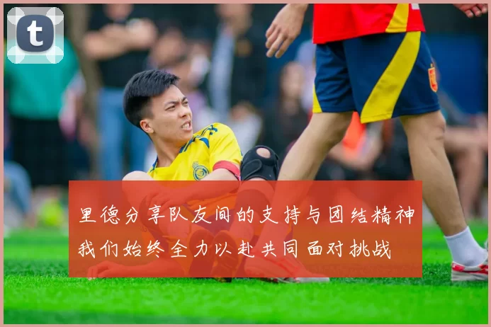 里德分享队友间的支持与团结精神我们始终全力以赴共同面对挑战