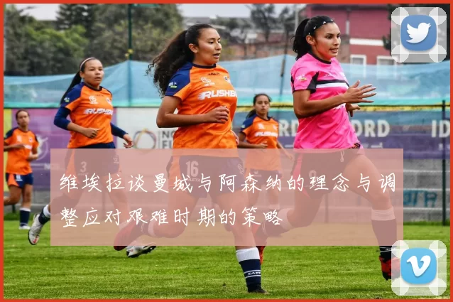 维埃拉谈曼城与阿森纳的理念与调整应对艰难时期的策略