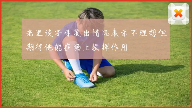 老里谈字母复出情况表示不理想但期待他能在场上发挥作用