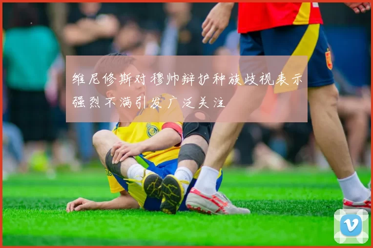 维尼修斯对穆帅辩护种族歧视表示强烈不满引发广泛关注
