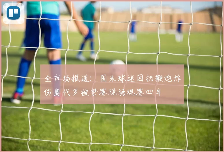 全市场报道：国米球迷因扔鞭炮炸伤奥代罗被禁赛现场观赛四年