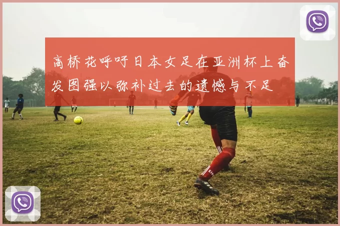 高桥花呼吁日本女足在亚洲杯上奋发图强以弥补过去的遗憾与不足