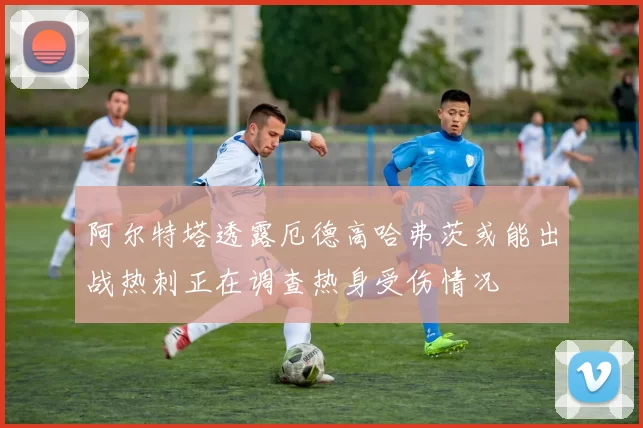 阿尔特塔透露厄德高哈弗茨或能出战热刺正在调查热身受伤情况