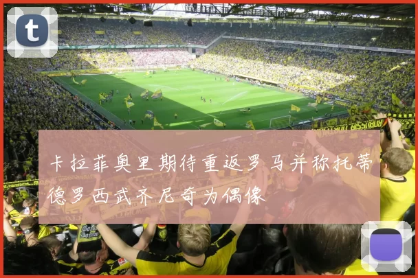 卡拉菲奥里期待重返罗马并称托蒂德罗西武齐尼奇为偶像