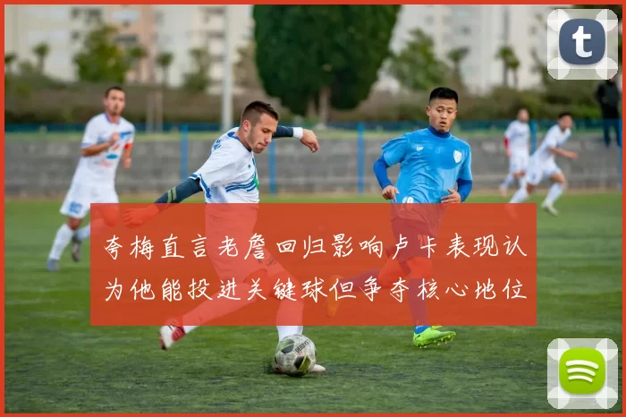 夸梅直言老詹回归影响卢卡表现认为他能投进关键球但争夺核心地位成阻碍